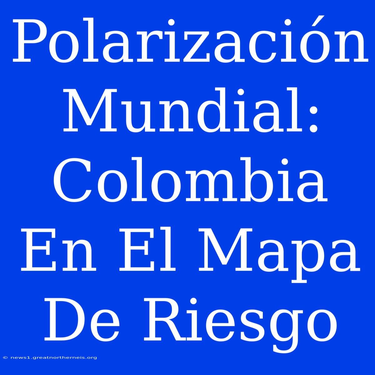 Polarización Mundial: Colombia En El Mapa De Riesgo