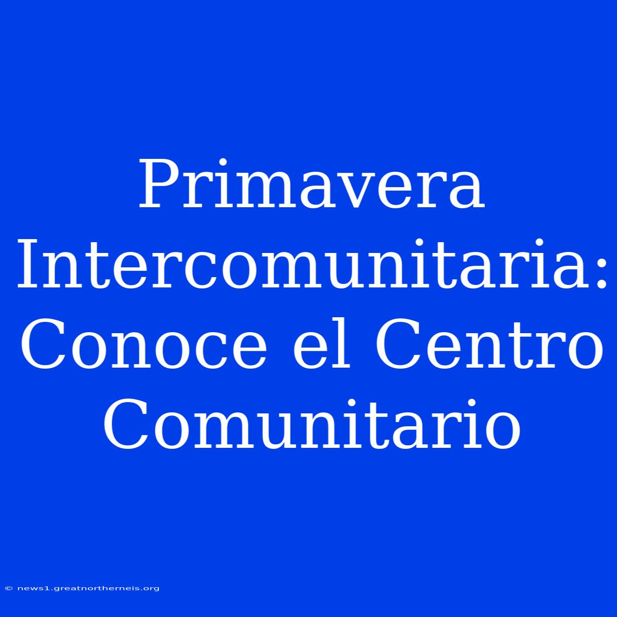 Primavera Intercomunitaria: Conoce El Centro Comunitario