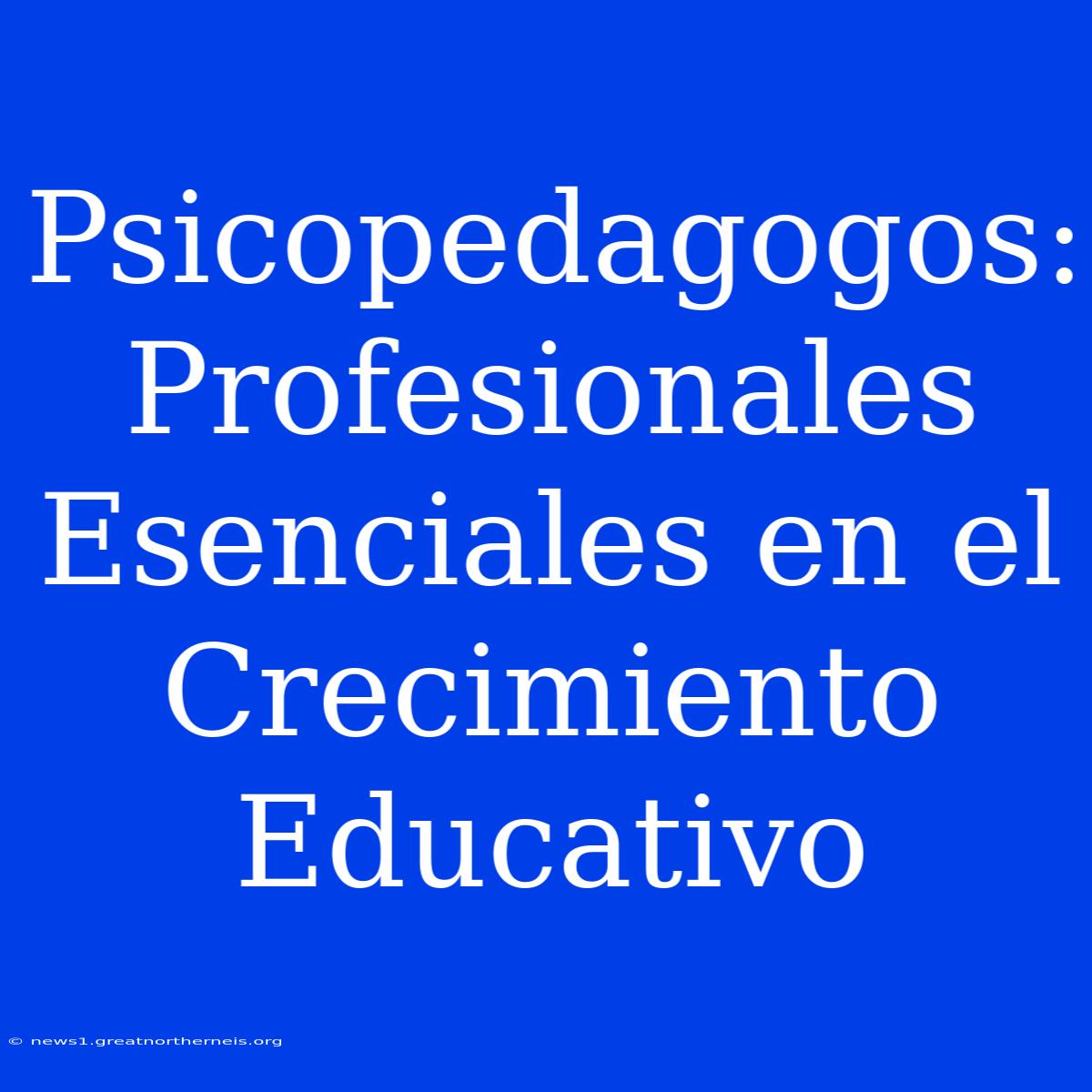 Psicopedagogos:  Profesionales Esenciales En El Crecimiento Educativo