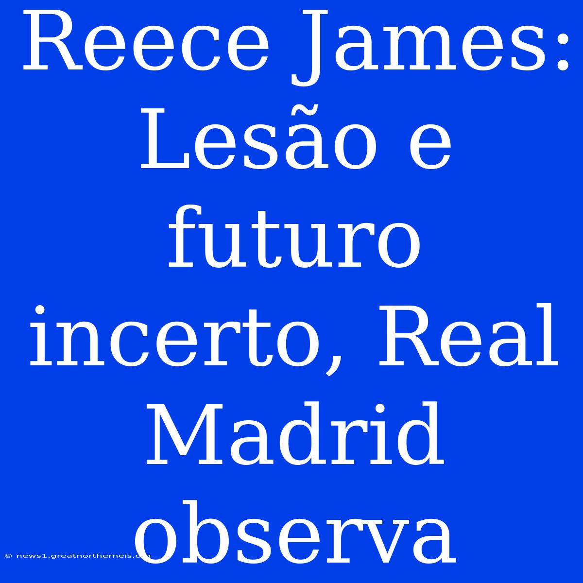 Reece James:  Lesão E Futuro Incerto, Real Madrid Observa