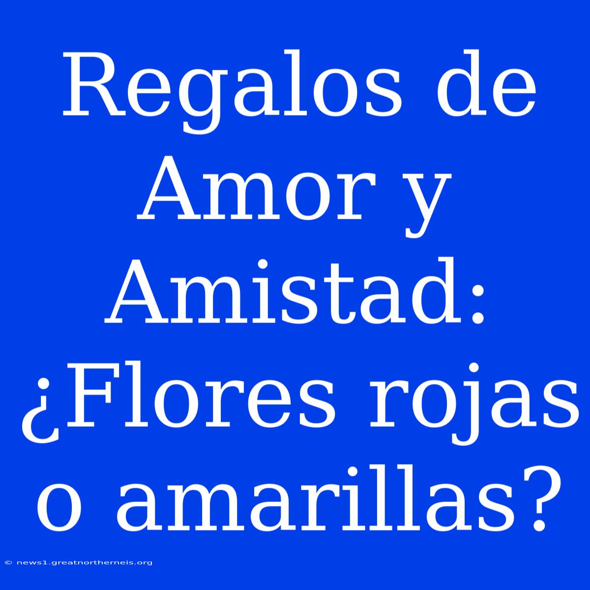 Regalos De Amor Y Amistad: ¿Flores Rojas O Amarillas?