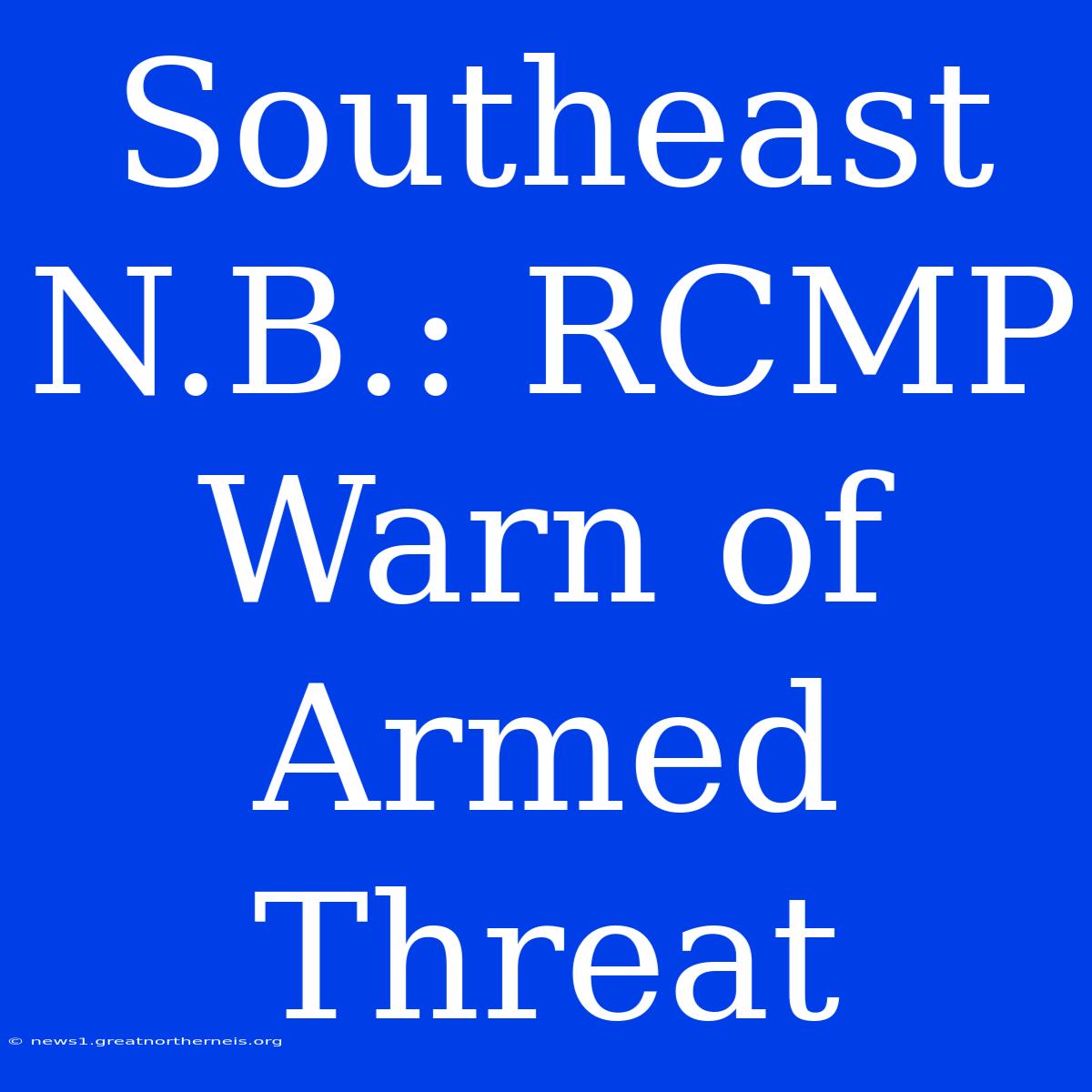 Southeast N.B.: RCMP Warn Of Armed Threat