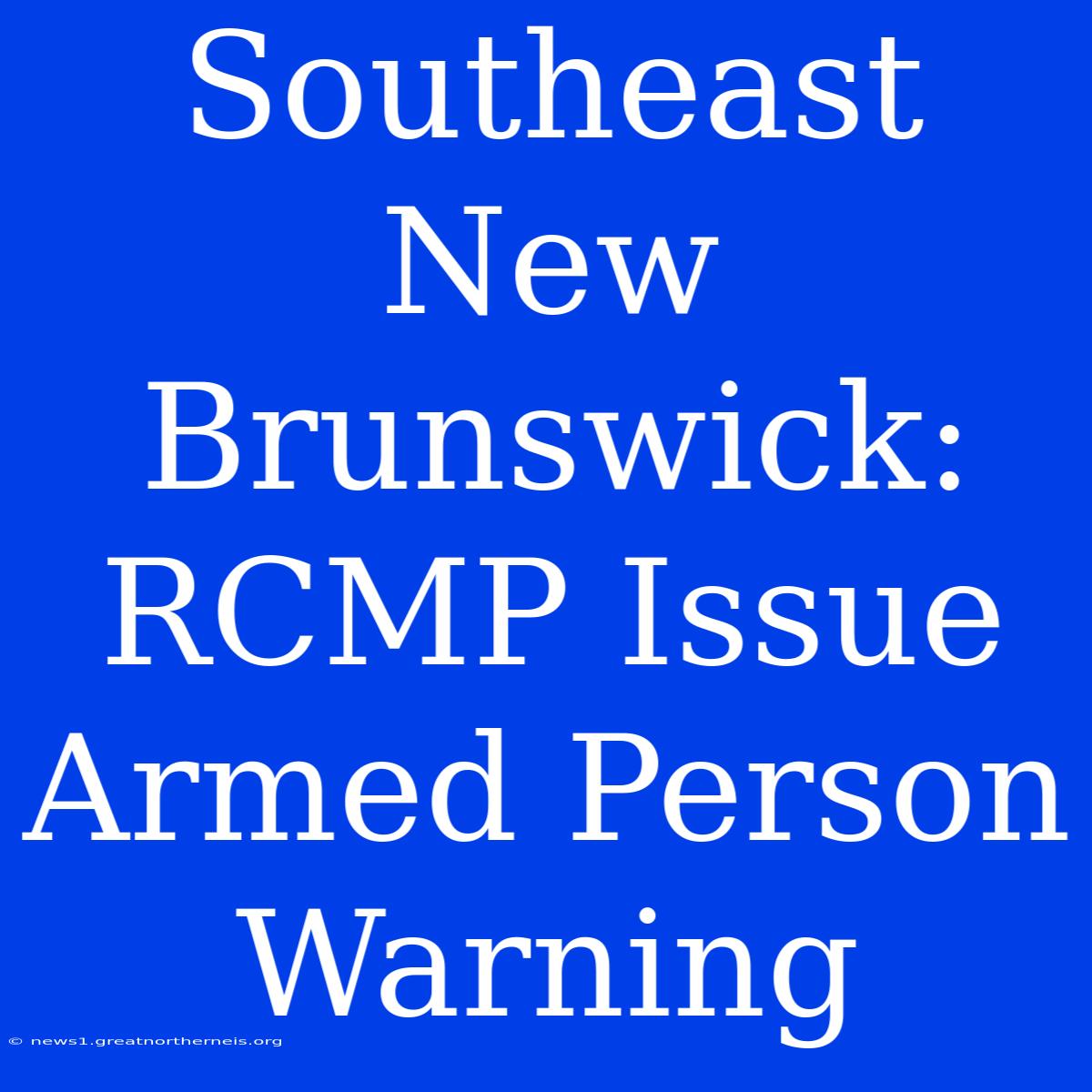 Southeast New Brunswick: RCMP Issue Armed Person Warning