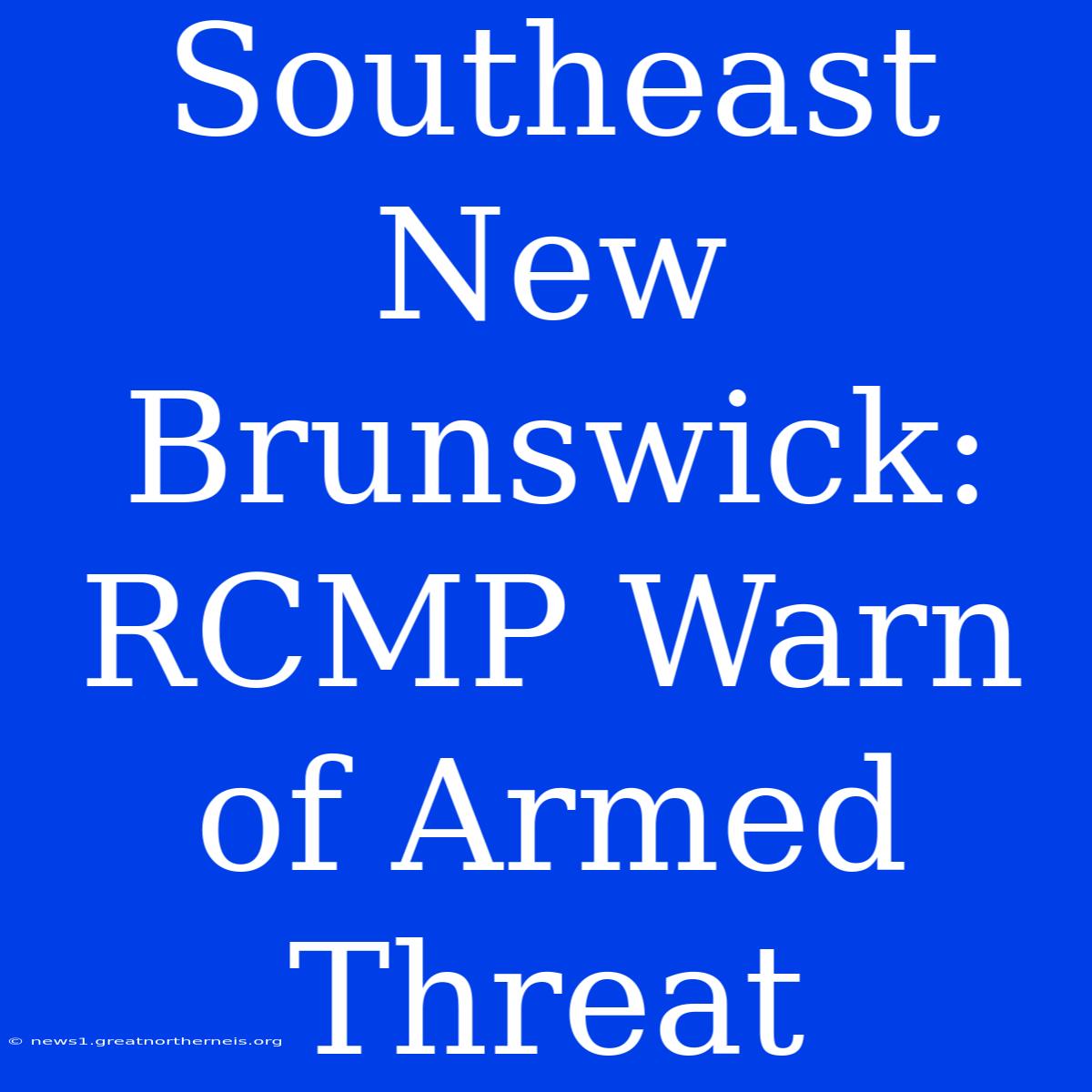 Southeast New Brunswick: RCMP Warn Of Armed Threat