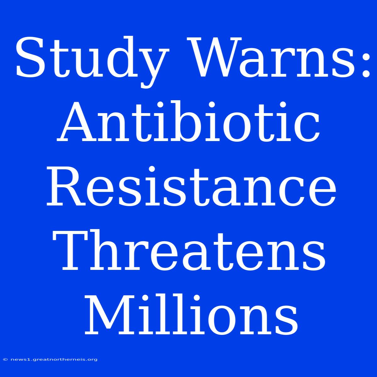 Study Warns: Antibiotic Resistance Threatens Millions