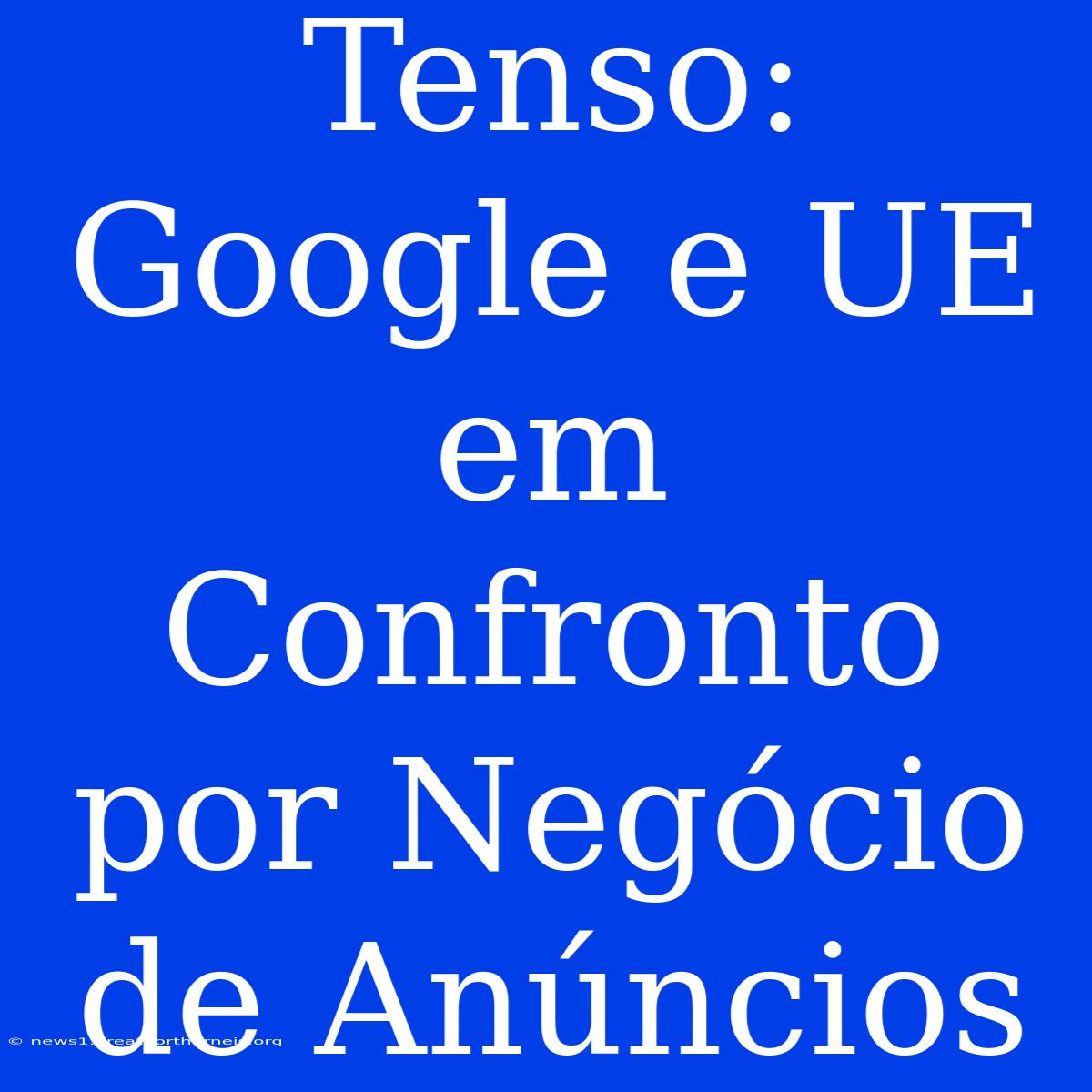 Tenso: Google E UE Em Confronto Por Negócio De Anúncios