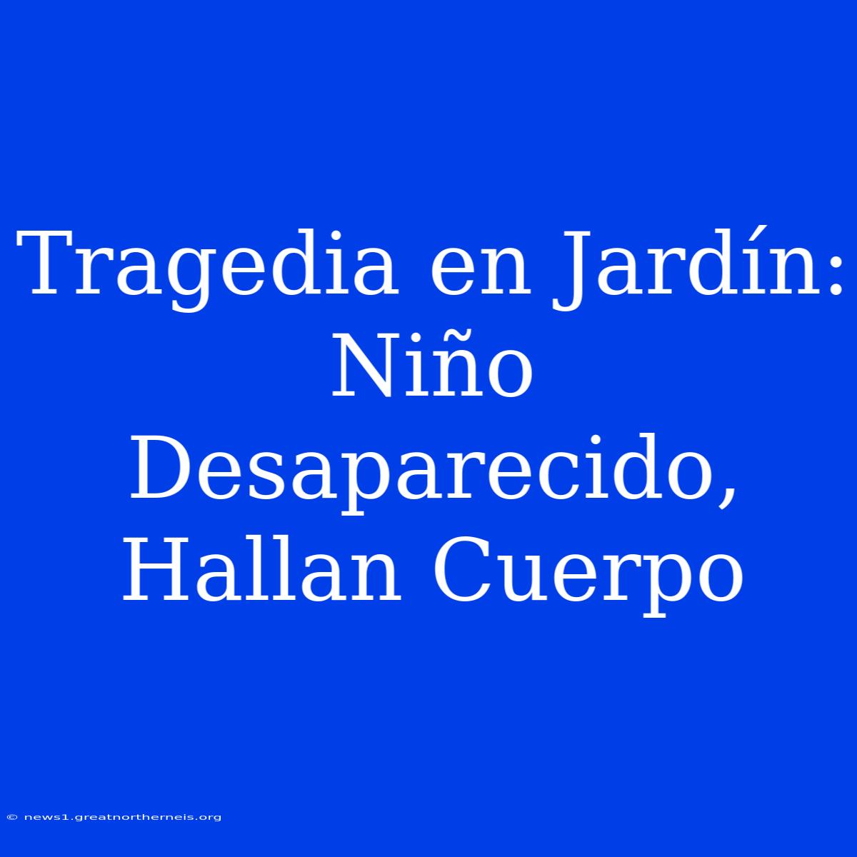 Tragedia En Jardín: Niño Desaparecido, Hallan Cuerpo