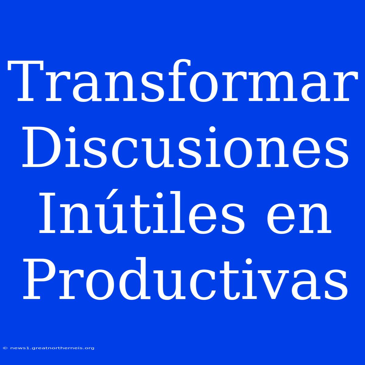 Transformar Discusiones Inútiles En Productivas