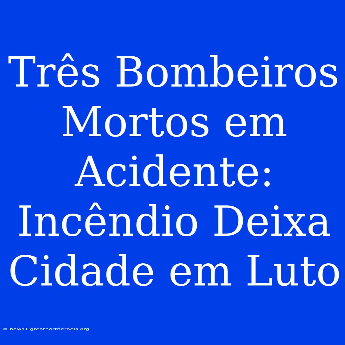 Três Bombeiros Mortos Em Acidente: Incêndio Deixa Cidade Em Luto