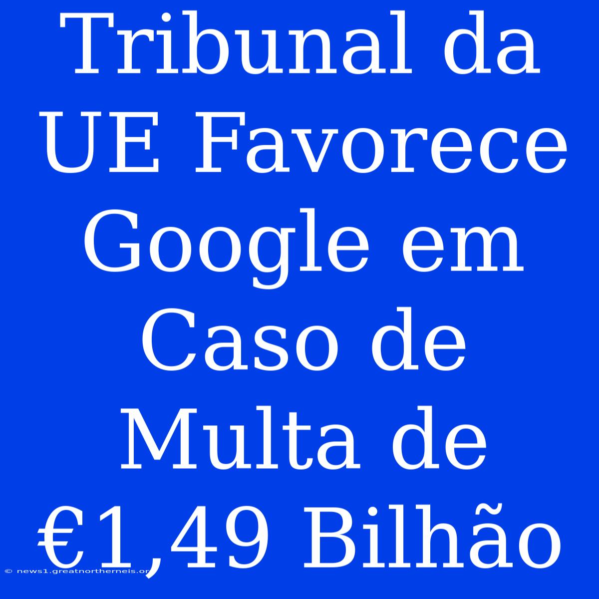 Tribunal Da UE Favorece Google Em Caso De Multa De €1,49 Bilhão