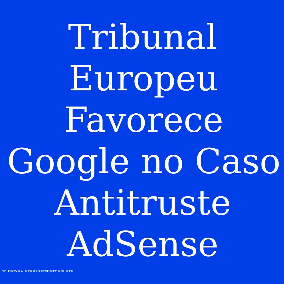 Tribunal Europeu Favorece Google No Caso Antitruste AdSense