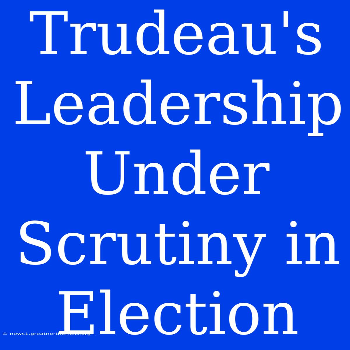 Trudeau's Leadership Under Scrutiny In Election