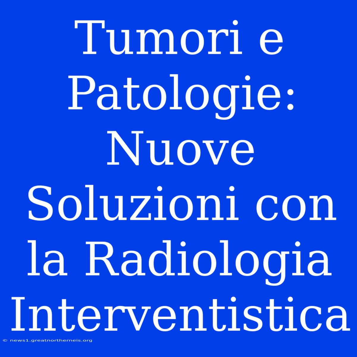 Tumori E Patologie: Nuove Soluzioni Con La Radiologia Interventistica