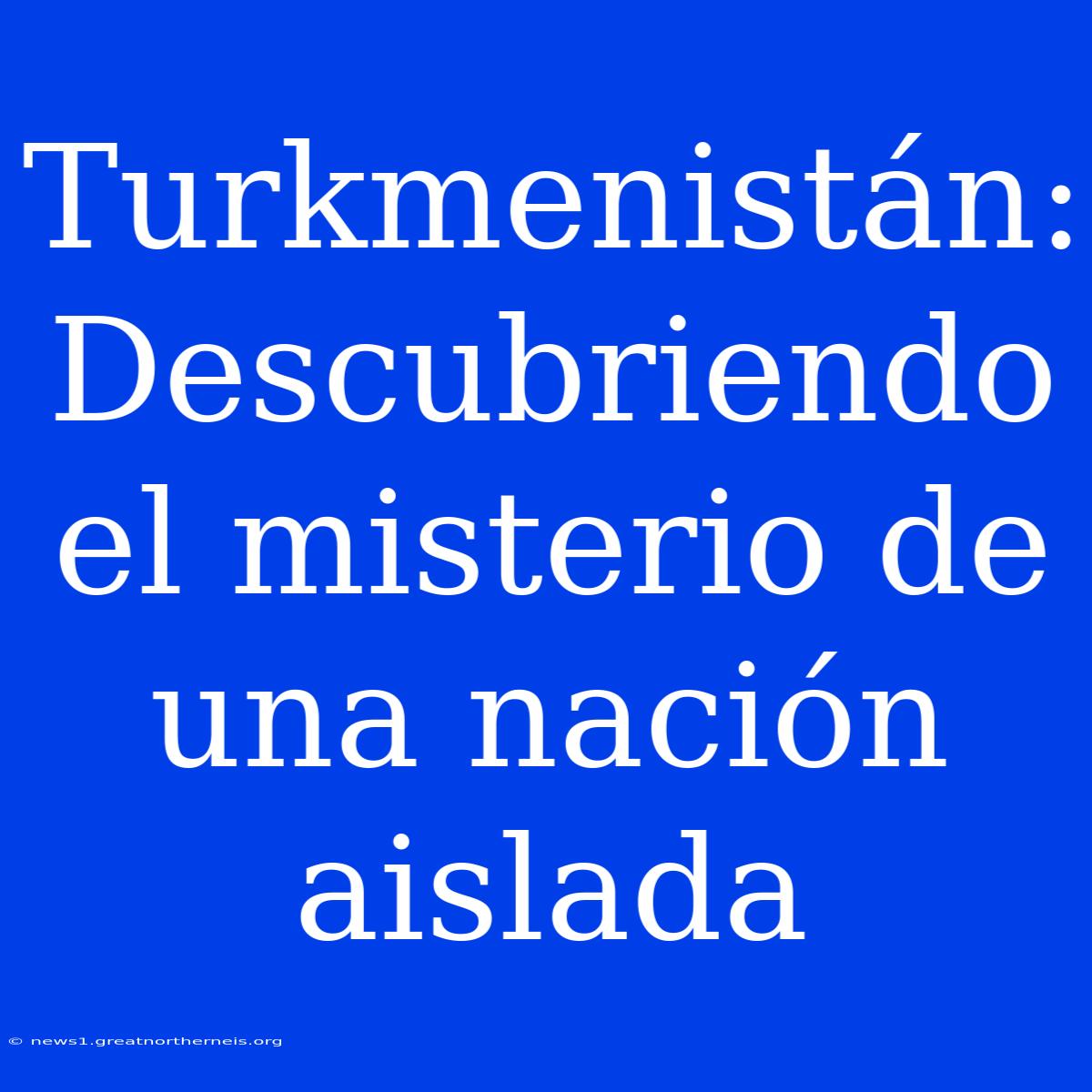 Turkmenistán: Descubriendo El Misterio De Una Nación Aislada