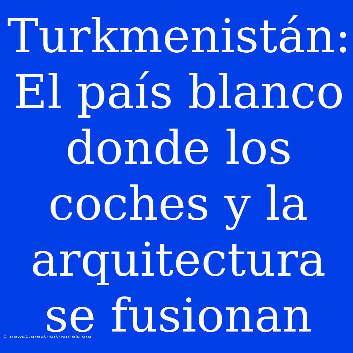 Turkmenistán: El País Blanco Donde Los Coches Y La Arquitectura Se Fusionan