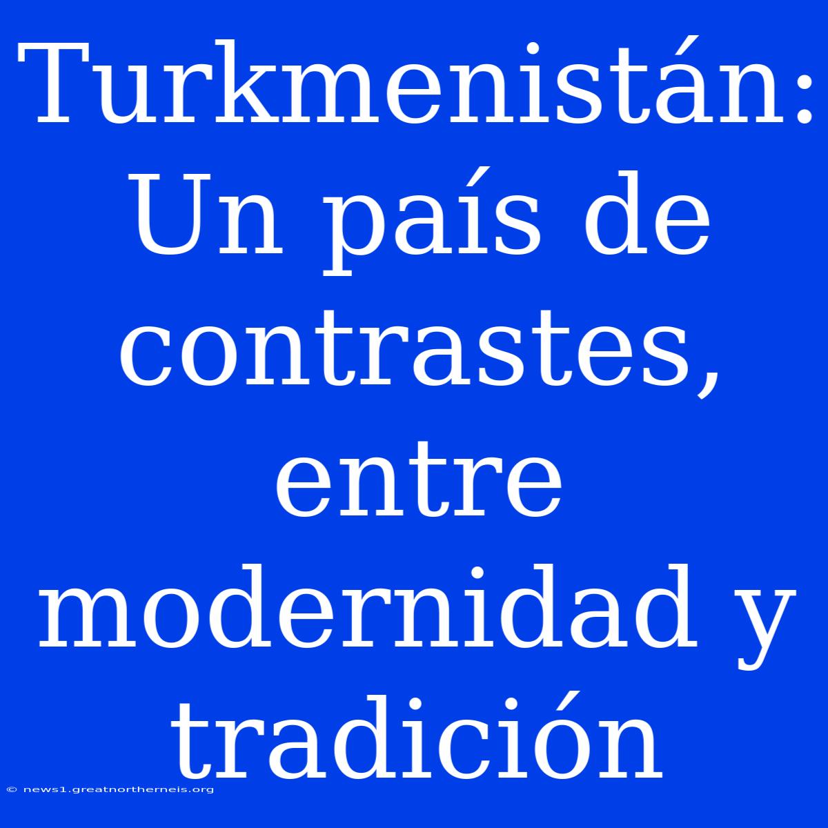 Turkmenistán: Un País De Contrastes, Entre Modernidad Y Tradición