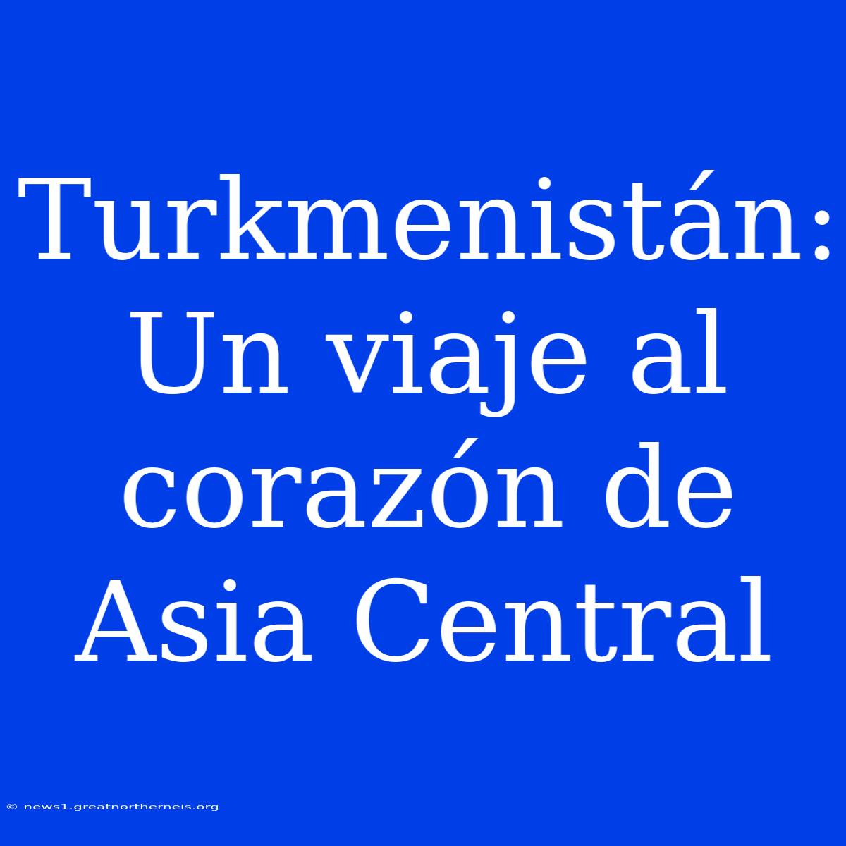 Turkmenistán: Un Viaje Al Corazón De Asia Central