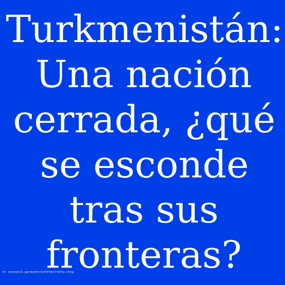 Turkmenistán: Una Nación Cerrada, ¿qué Se Esconde Tras Sus Fronteras?