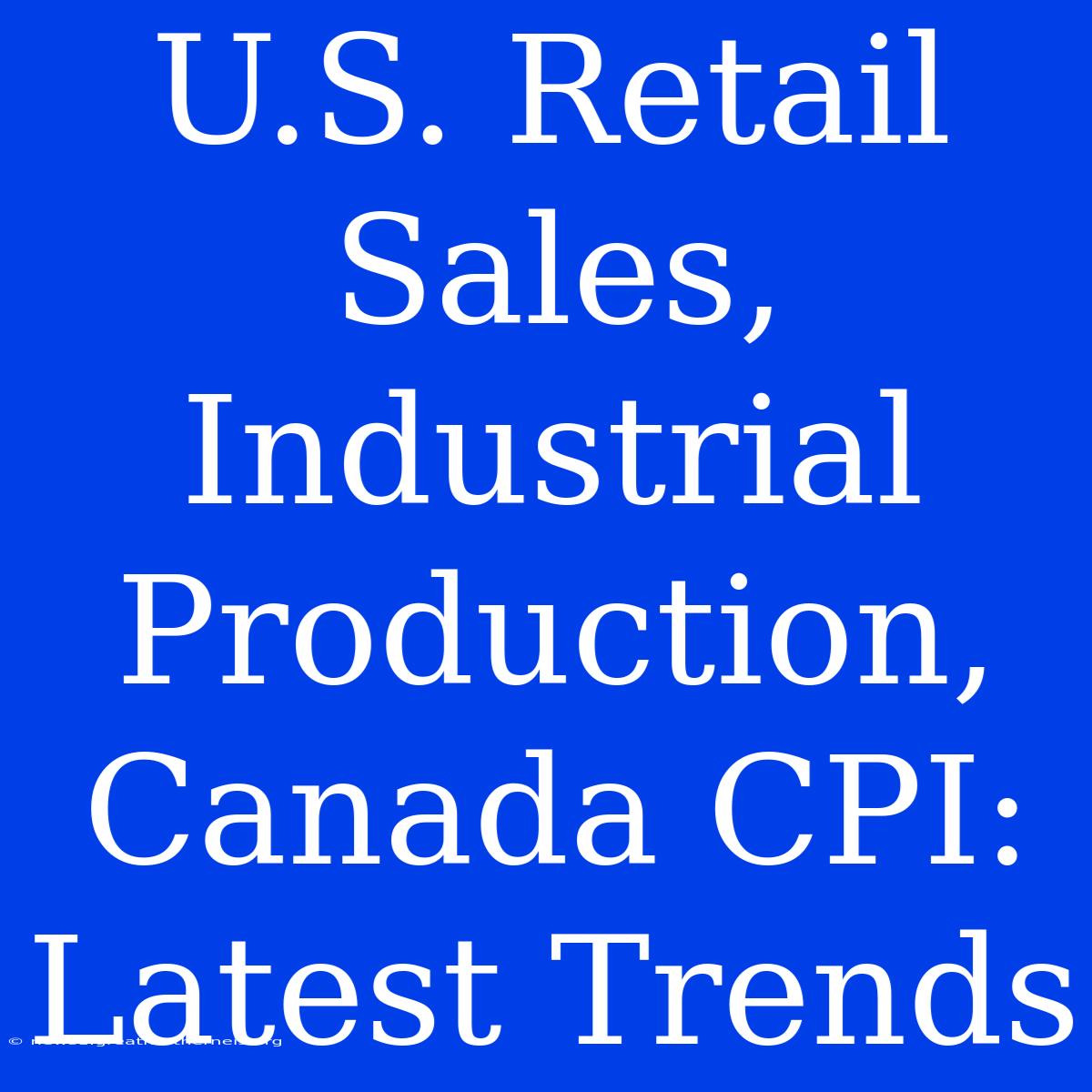 U.S. Retail Sales, Industrial Production, Canada CPI: Latest Trends