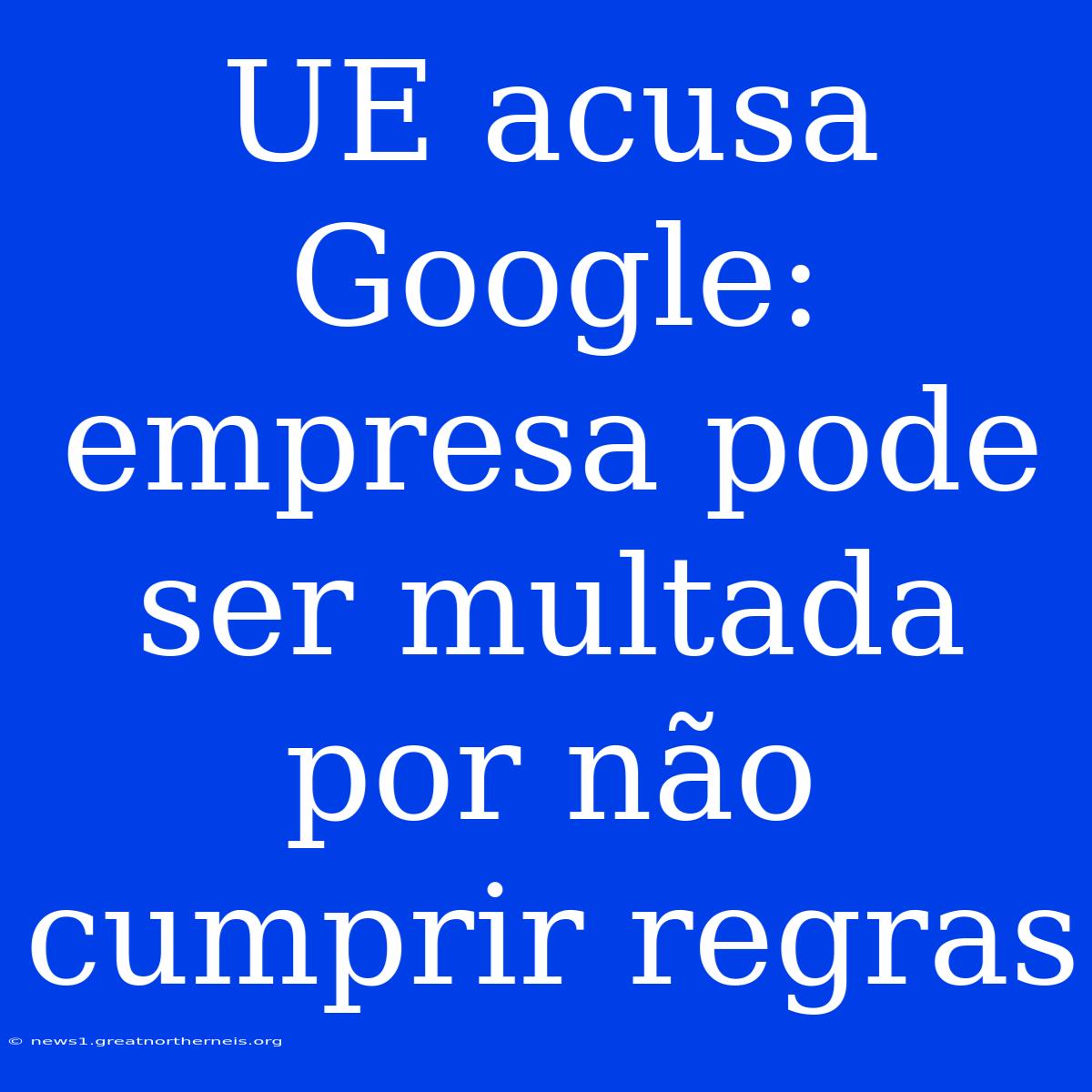 UE Acusa Google: Empresa Pode Ser Multada Por Não Cumprir Regras