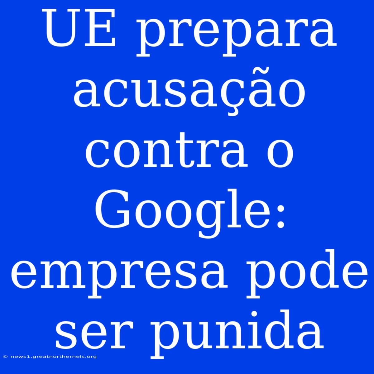 UE Prepara Acusação Contra O Google: Empresa Pode Ser Punida