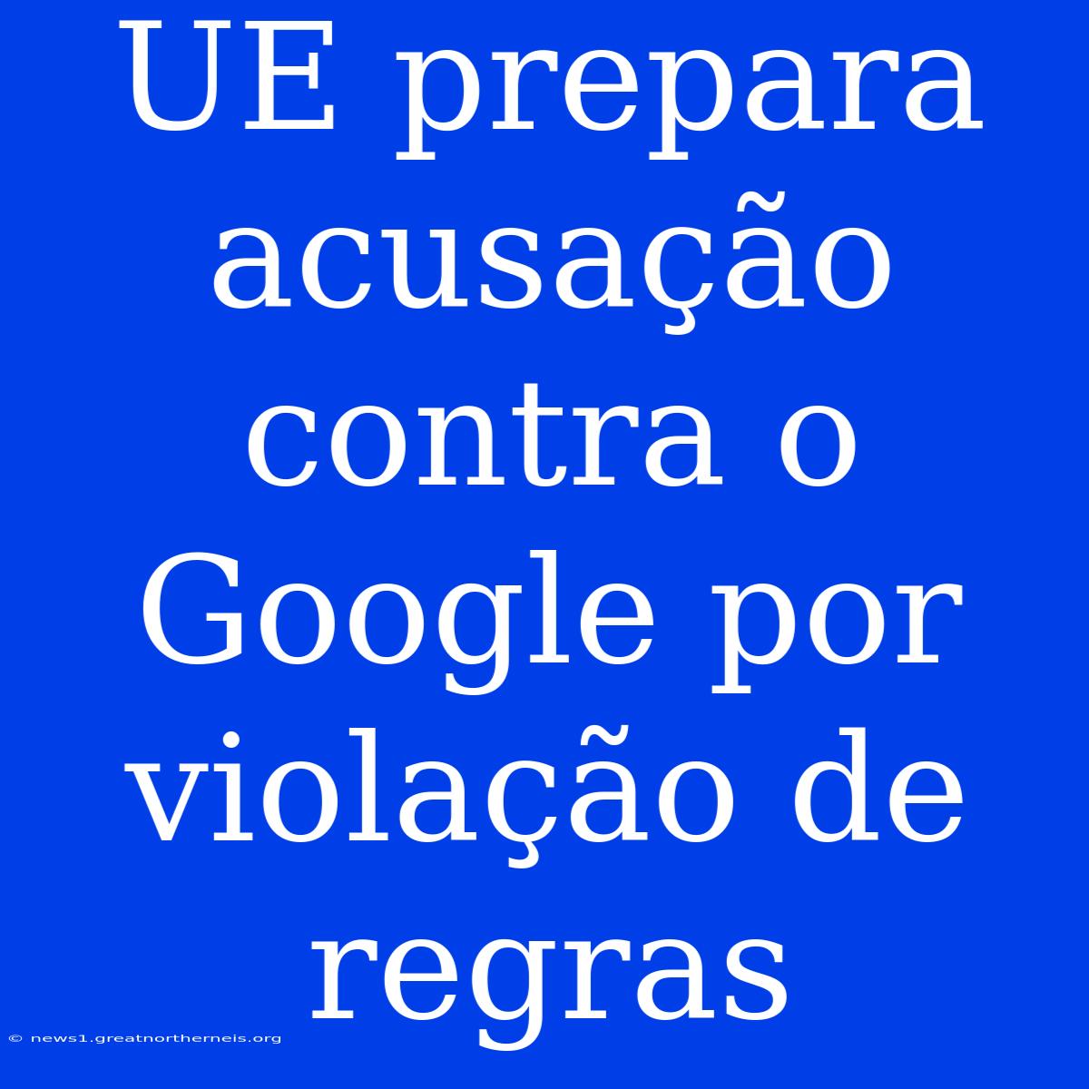 UE Prepara Acusação Contra O Google Por Violação De Regras