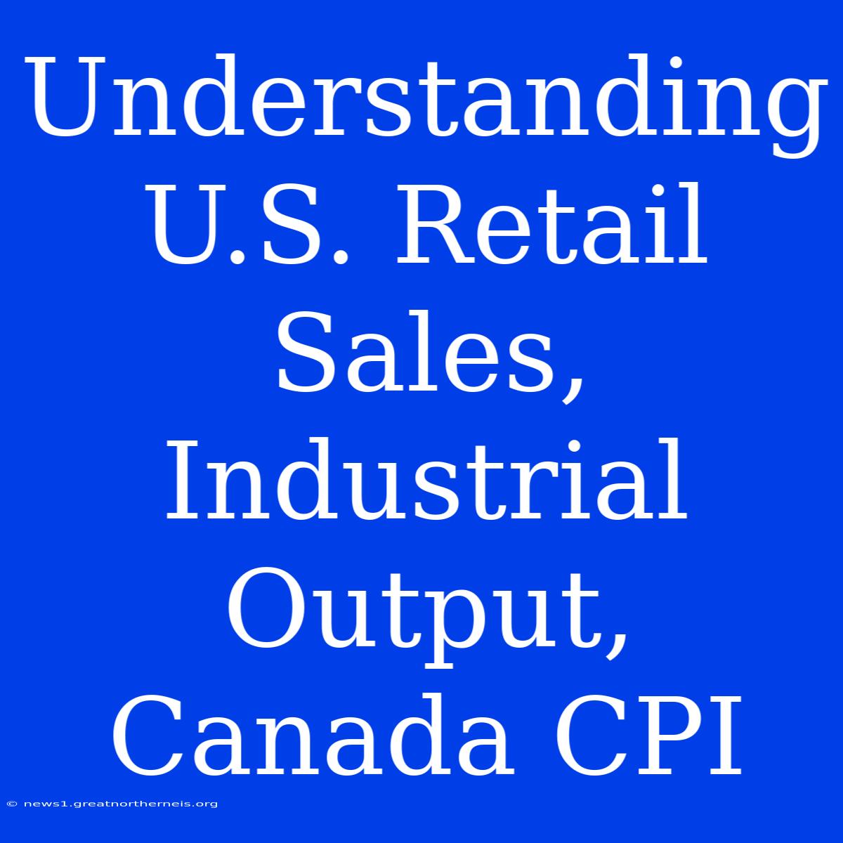 Understanding U.S. Retail Sales, Industrial Output, Canada CPI