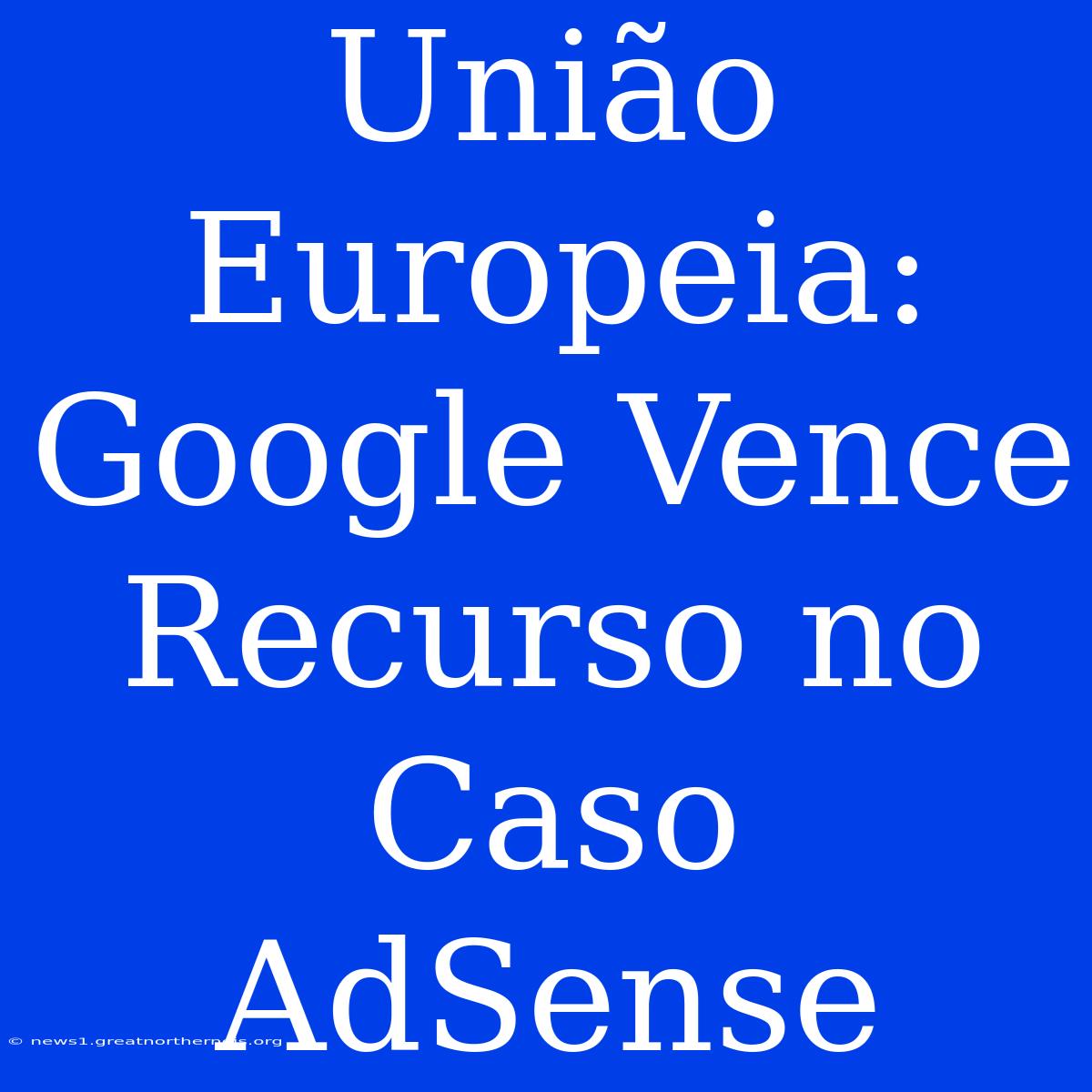 União Europeia: Google Vence Recurso No Caso AdSense