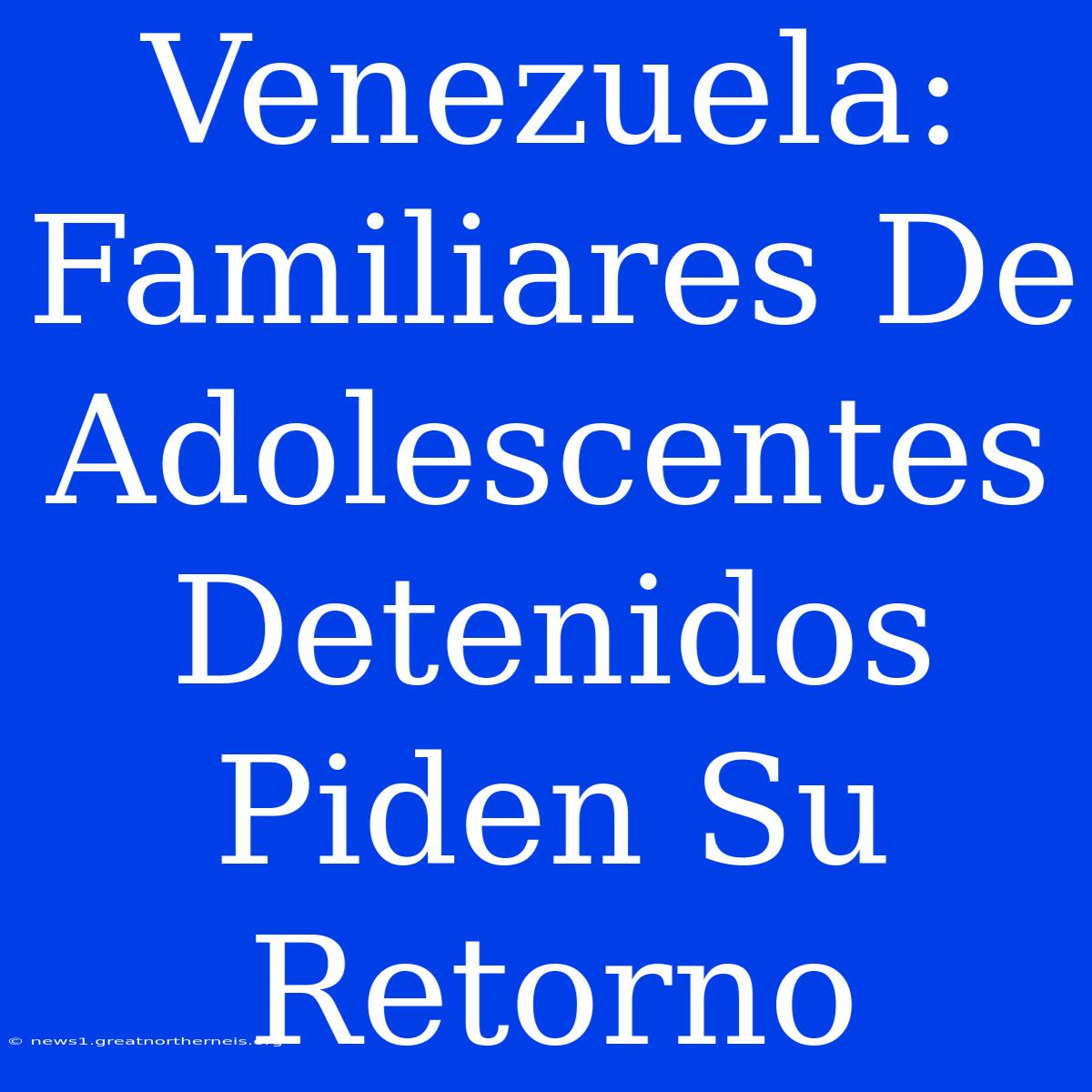 Venezuela: Familiares De Adolescentes Detenidos Piden Su Retorno