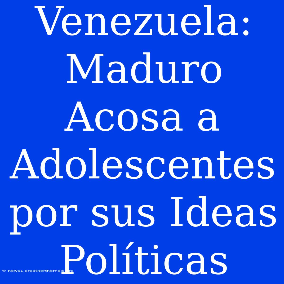 Venezuela: Maduro Acosa A Adolescentes Por Sus Ideas Políticas