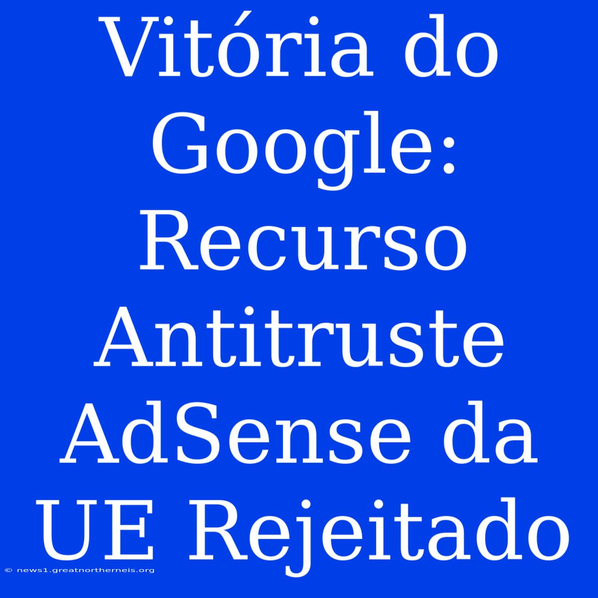 Vitória Do Google: Recurso Antitruste AdSense Da UE Rejeitado