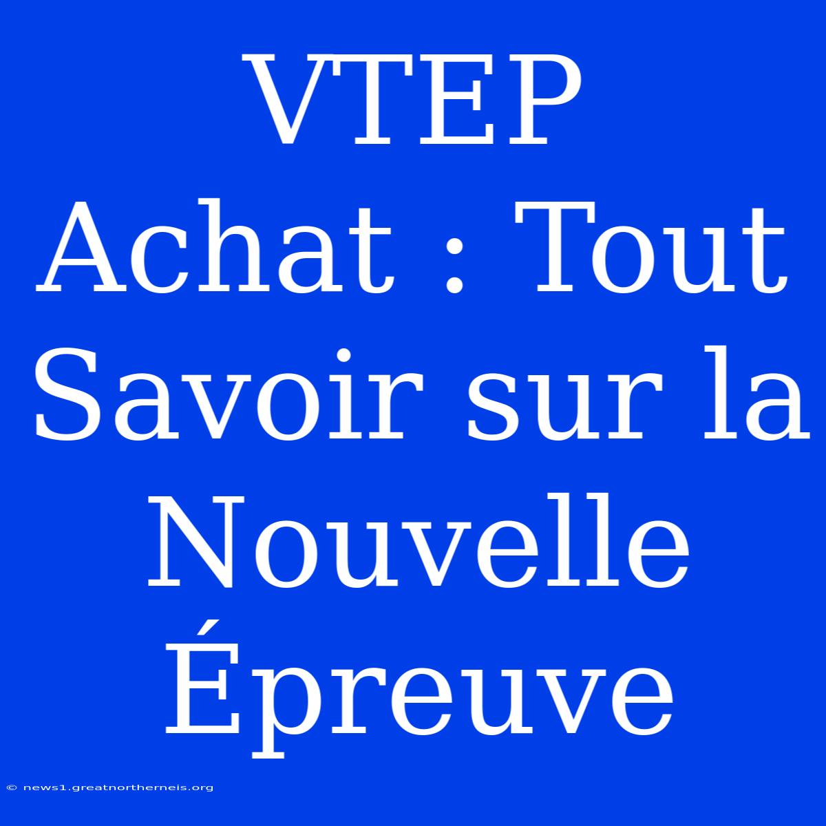 VTEP Achat : Tout Savoir Sur La Nouvelle Épreuve