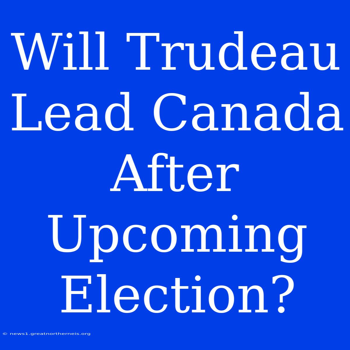 Will Trudeau Lead Canada After Upcoming Election?