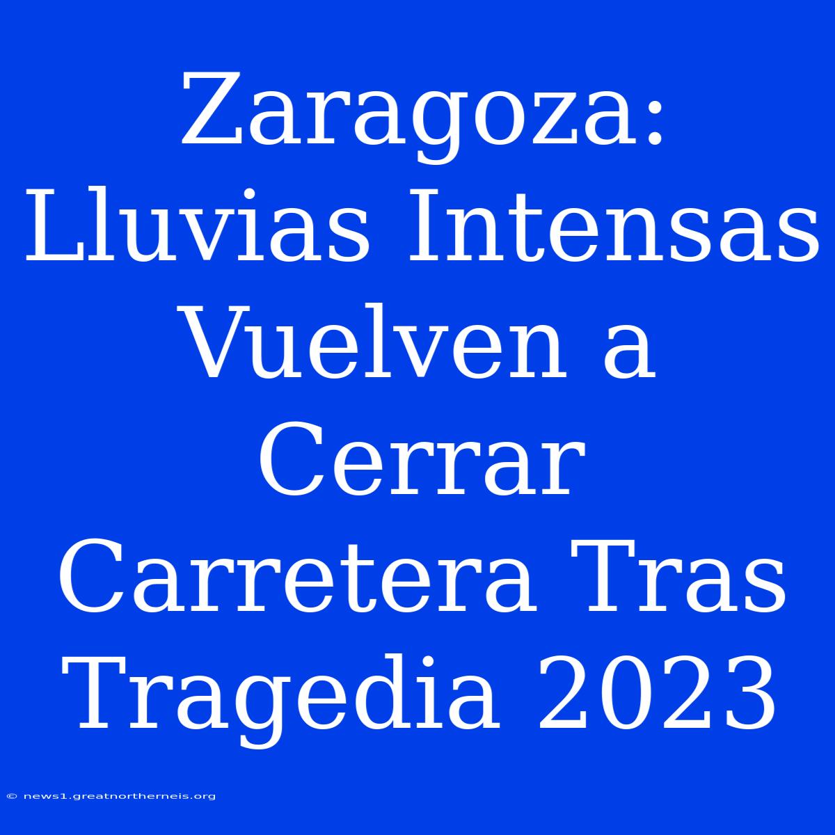 Zaragoza: Lluvias Intensas Vuelven A Cerrar Carretera Tras Tragedia 2023