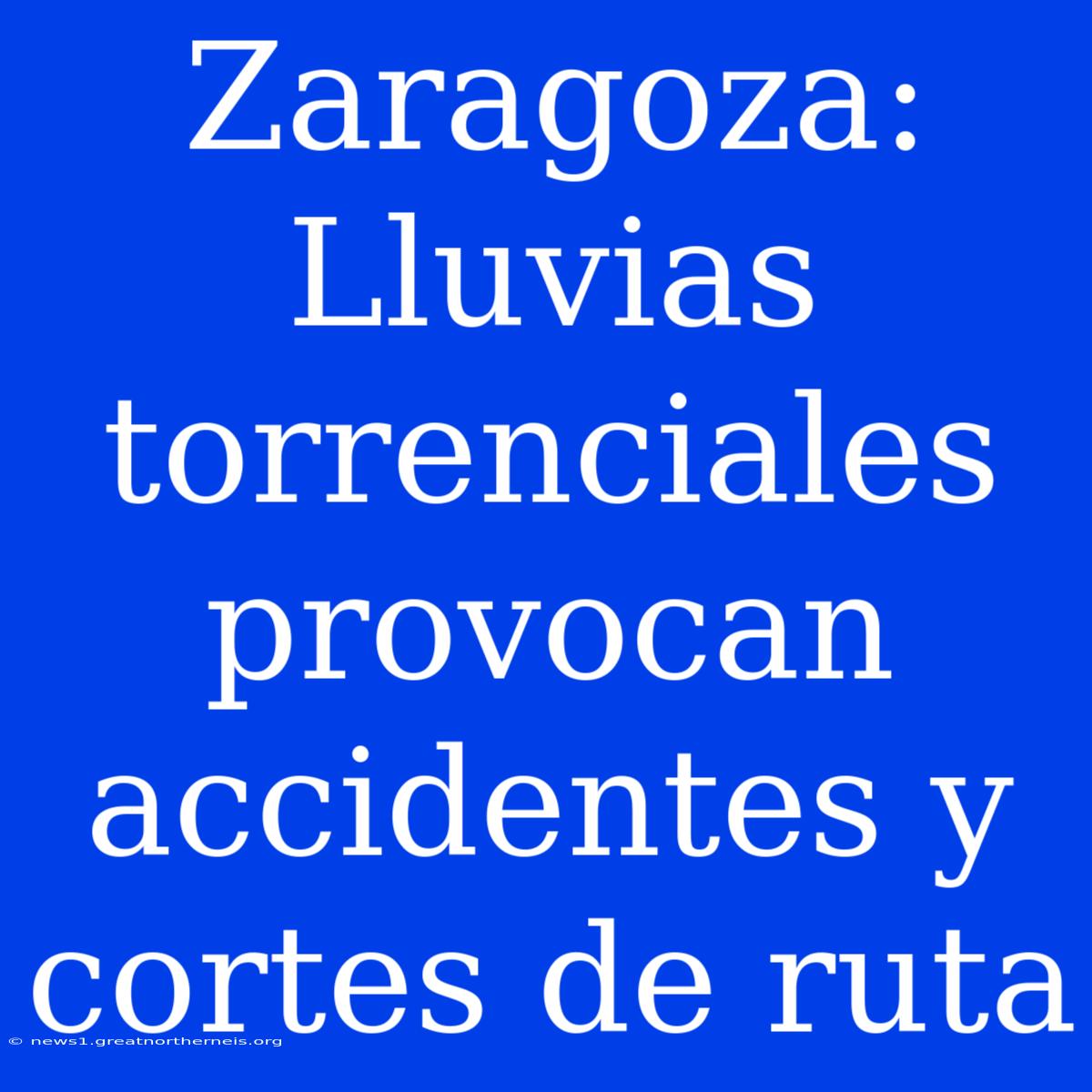 Zaragoza: Lluvias Torrenciales Provocan Accidentes Y Cortes De Ruta