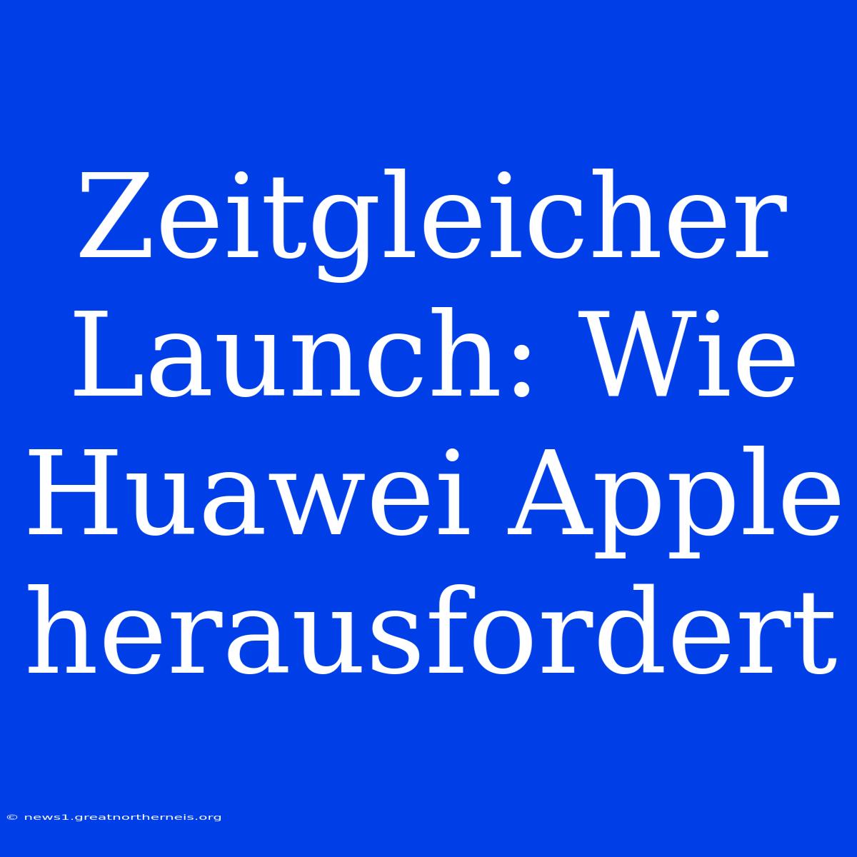 Zeitgleicher Launch: Wie Huawei Apple Herausfordert